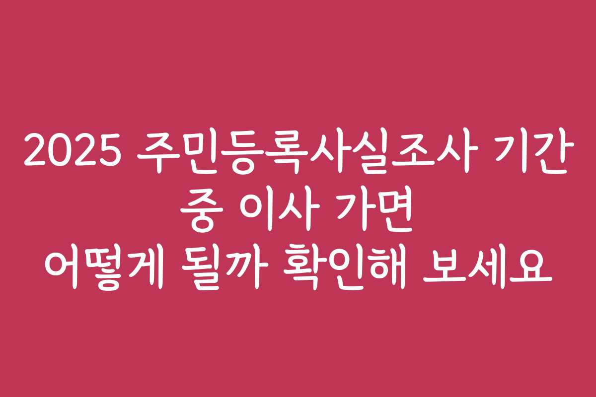 2025 주민등록사실조사 기간 중 이사 가면 어떻게 될까 확인해 보세요