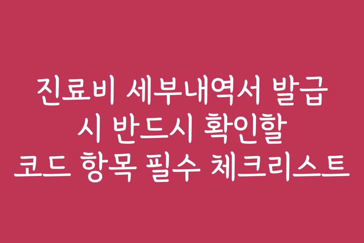 진료비 세부내역서 발급 시 반드시 확인할 코드 항목 필수 체크리스트