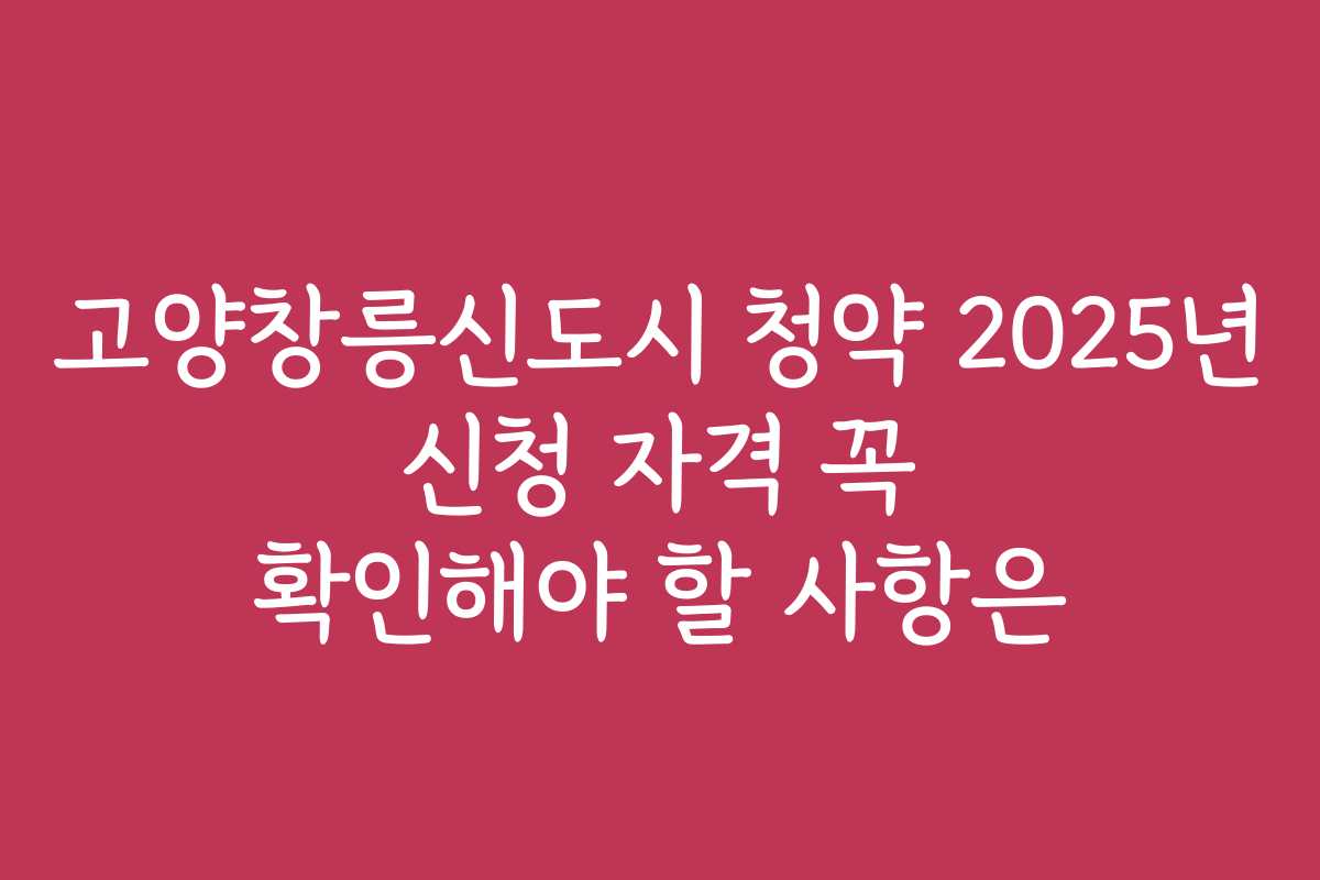 고양창릉신도시 청약 2025년 신청 자격 꼭 확인해야 할 사항은