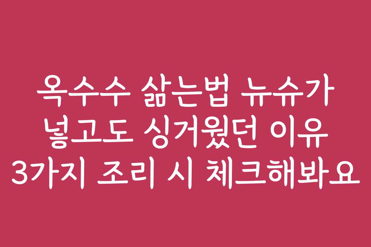 옥수수 삶는법 뉴슈가 넣고도 싱거웠던 이유 3가지 조리 시 체크해봐요