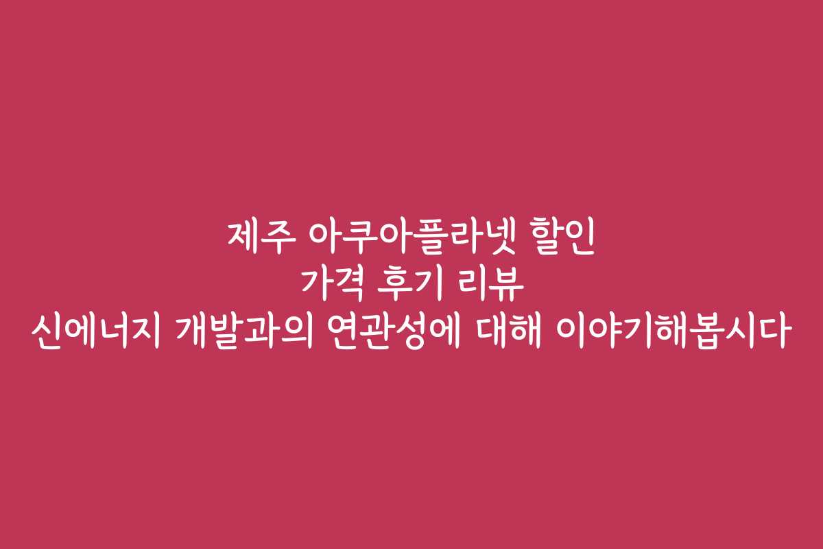 제주 아쿠아플라넷 할인 가격 후기 리뷰 신에너지 개발과의 연관성에 대해 이야기해봅시다