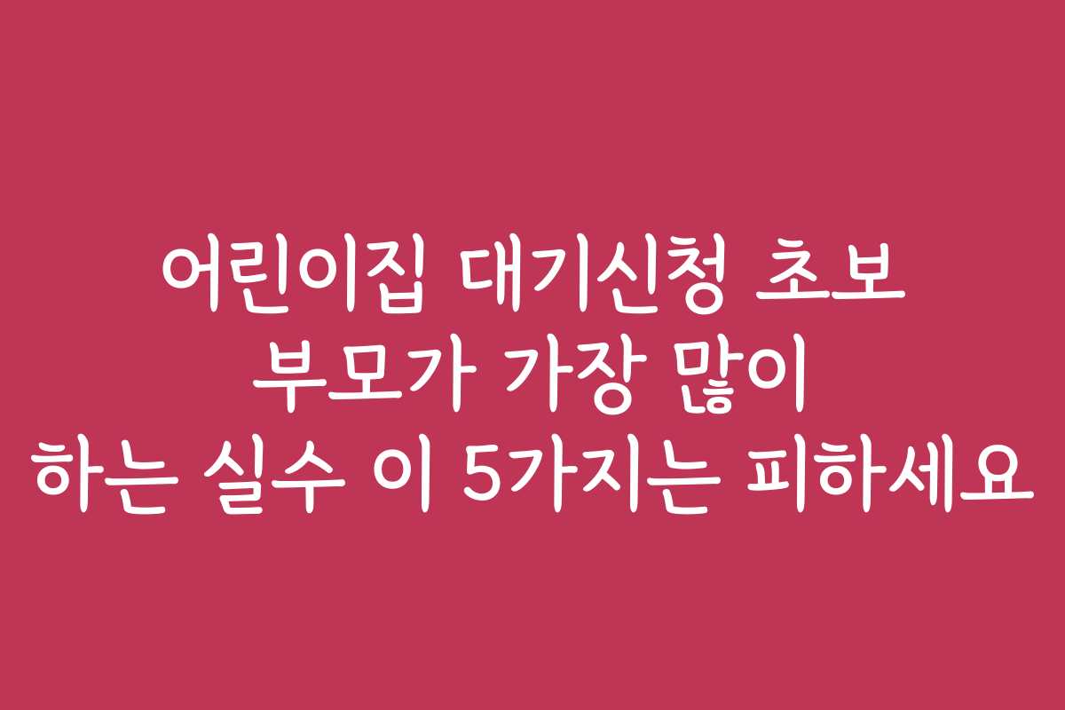 어린이집 대기신청 초보 부모가 가장 많이 하는 실수 이 5가지는 피하세요