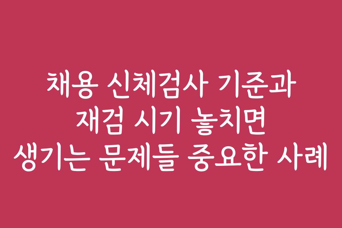 채용 신체검사 기준과 재검 시기 놓치면 생기는 문제들 중요한 사례