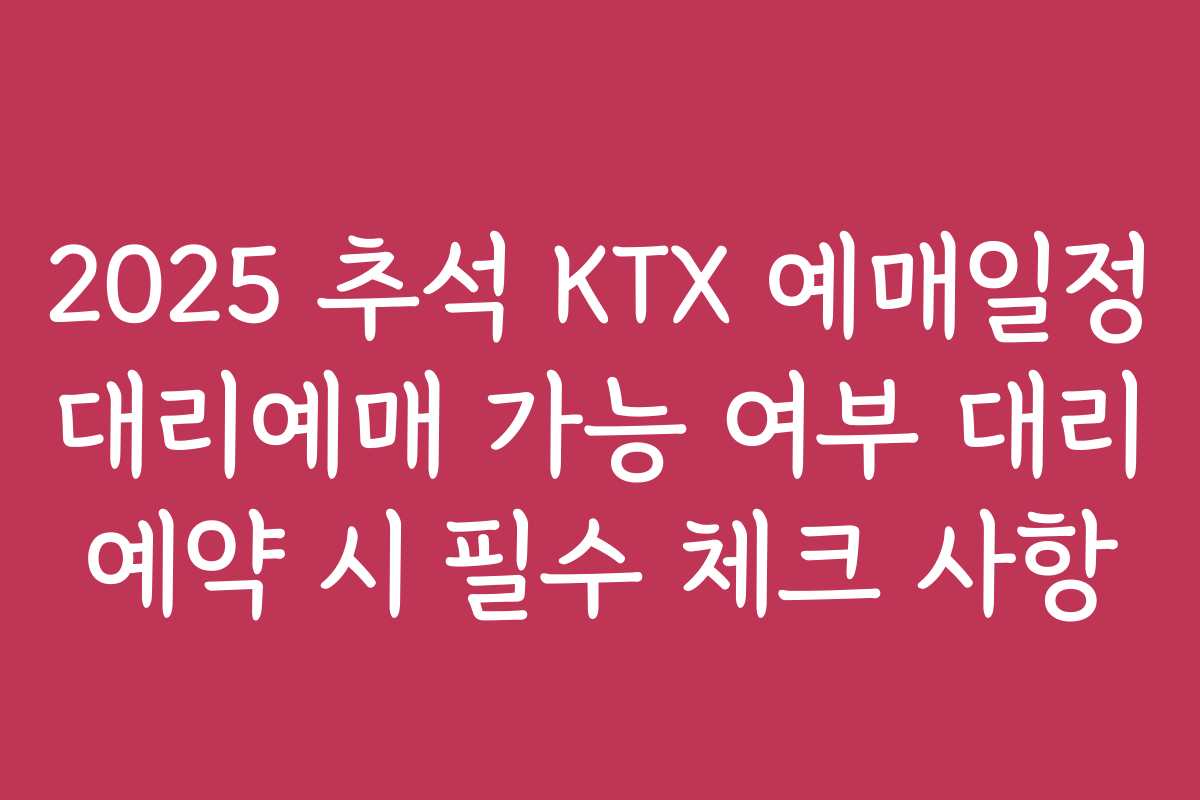 2025 추석 KTX 예매일정 대리예매 가능 여부 대리 예약 시 필수 체크 사항