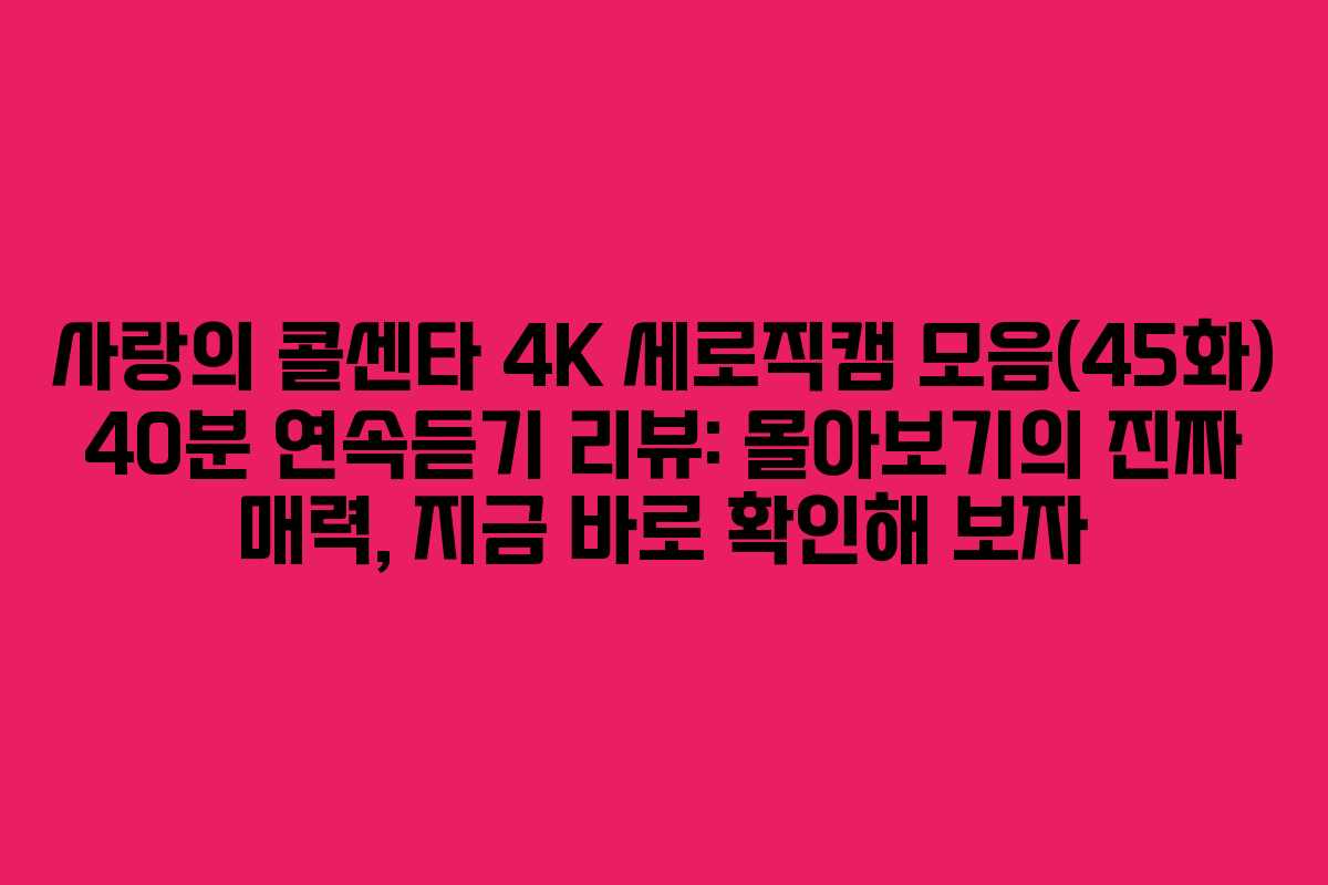 사랑의 콜센타 4K 세로직캠 모음(45화) 40분 연속듣기 리뷰: 몰아보기의 진짜 매력, 지금 바로 확인해 보자