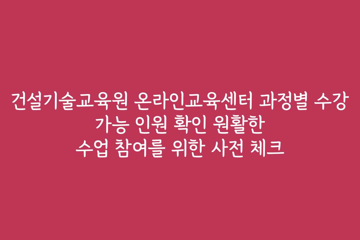 건설기술교육원 온라인교육센터 과정별 수강 가능 인원 확인 원활한 수업 참여를 위한 사전 체크