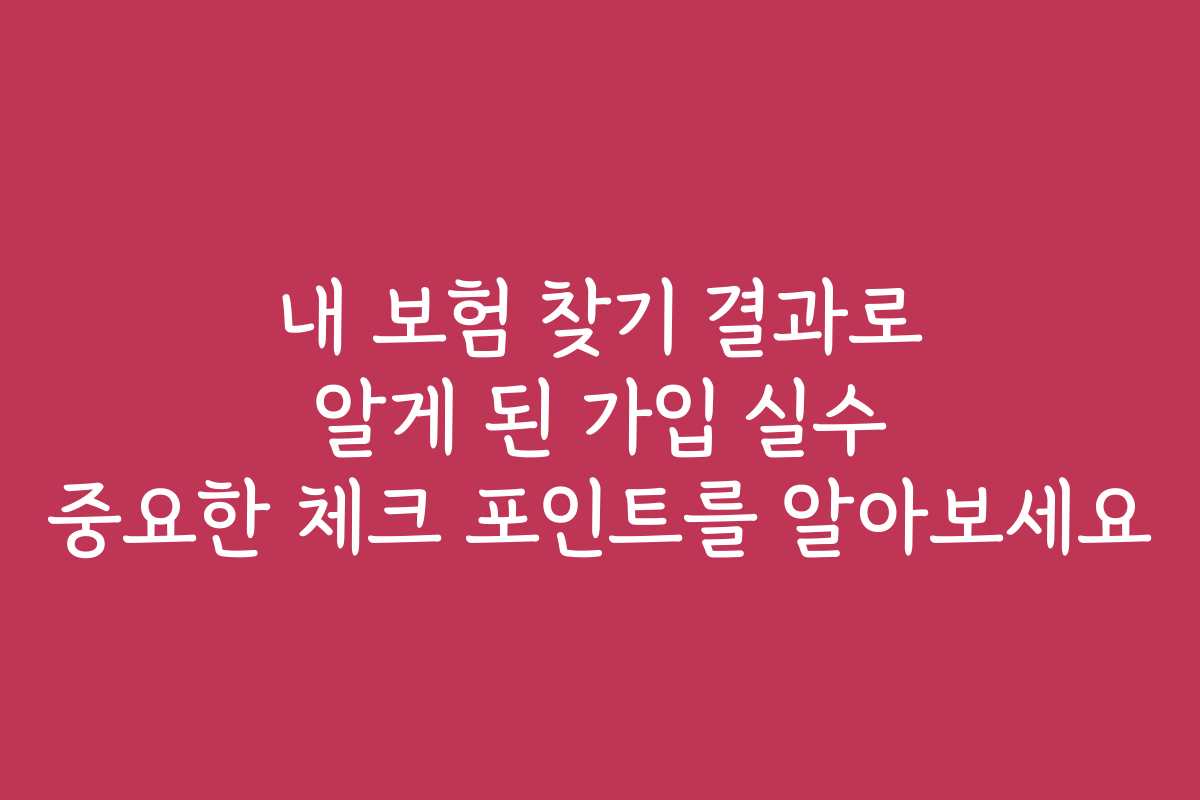 내 보험 찾기 결과로 알게 된 가입 실수 중요한 체크 포인트를 알아보세요