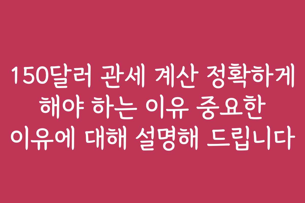 150달러 관세 계산 정확하게 해야 하는 이유 중요한 이유에 대해 설명해 드립니다