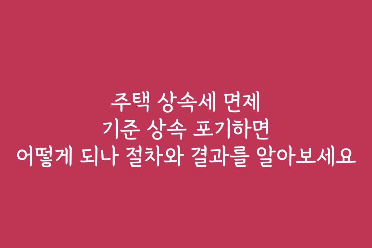 주택 상속세 면제 기준 상속 포기하면 어떻게 되나 절차와 결과를 알아보세요