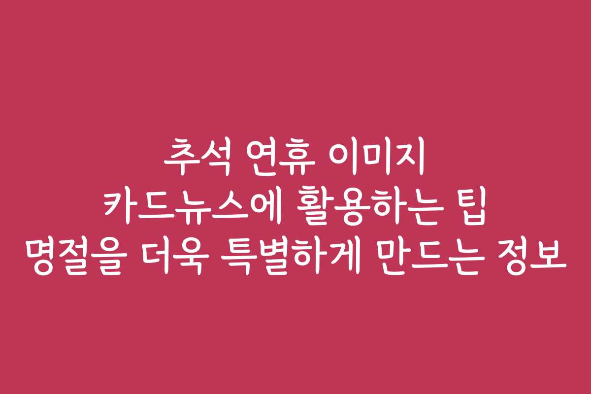 추석 연휴 이미지 카드뉴스에 활용하는 팁 명절을 더욱 특별하게 만드는 정보