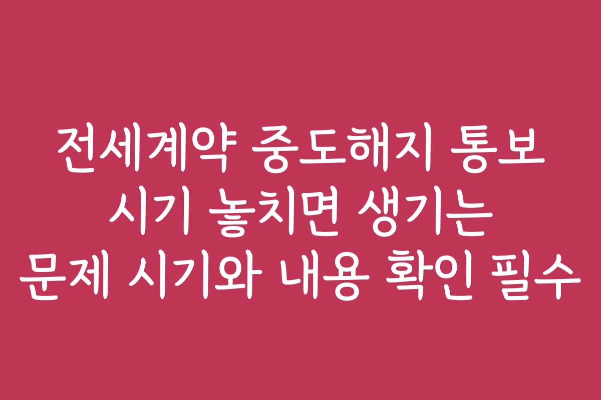 전세계약 중도해지 통보 시기 놓치면 생기는 문제 시기와 내용 확인 필수