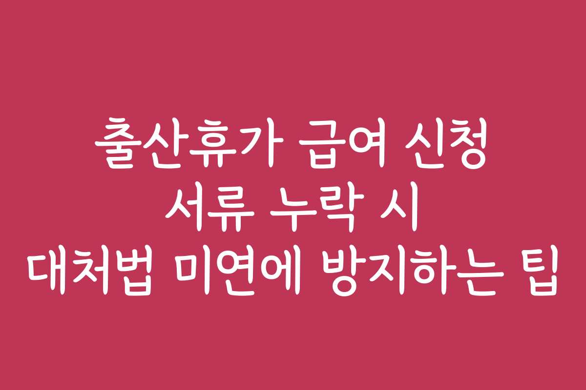 출산휴가 급여 신청 서류 누락 시 대처법 미연에 방지하는 팁