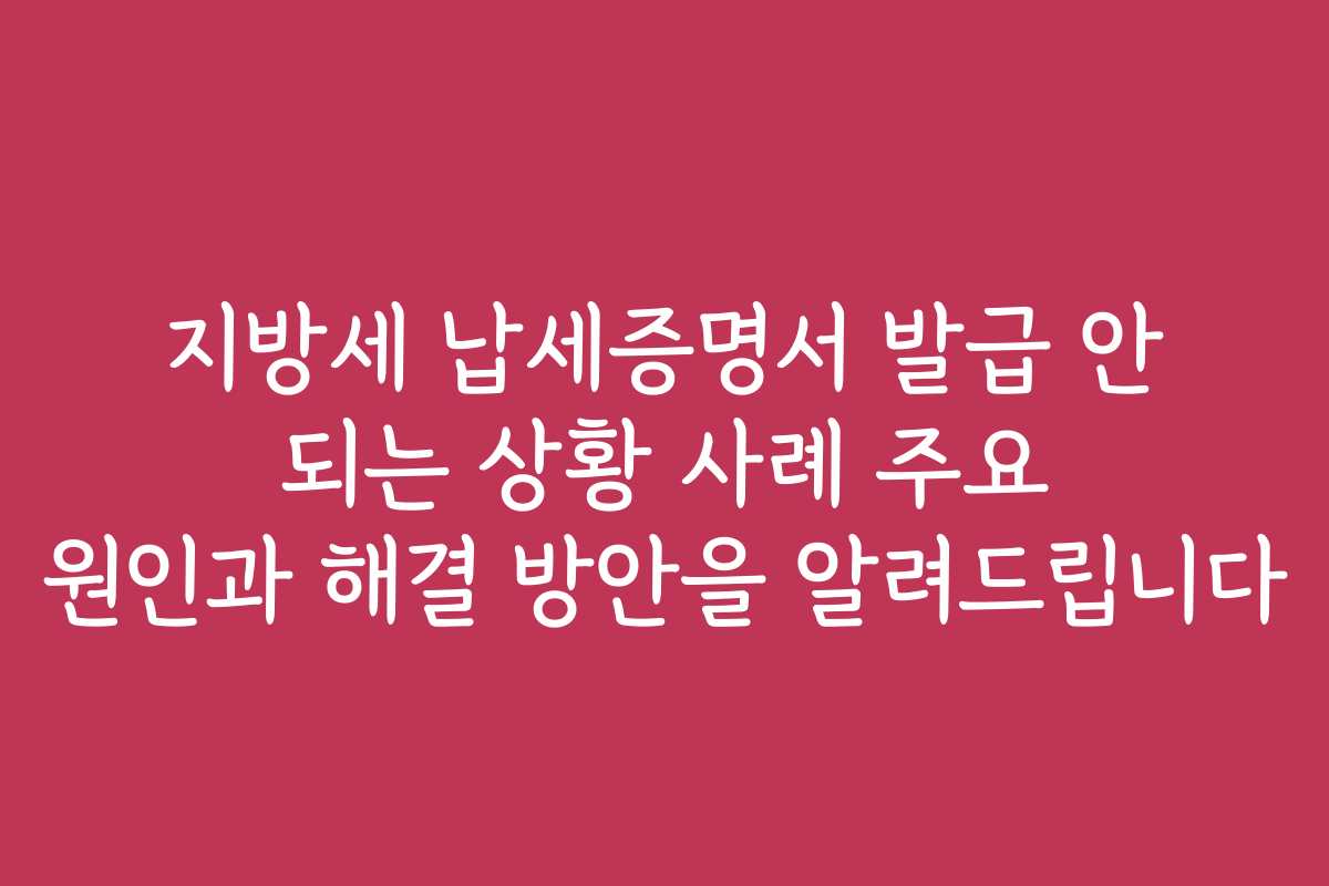 지방세 납세증명서 발급 안 되는 상황 사례 주요 원인과 해결 방안을 알려드립니다