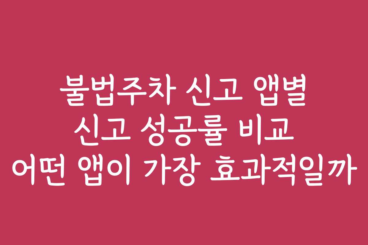 불법주차 신고 앱별 신고 성공률 비교 어떤 앱이 가장 효과적일까