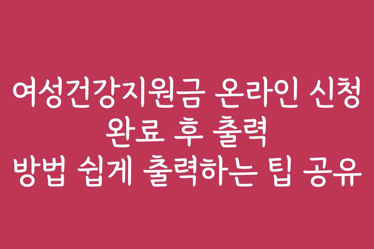여성건강지원금 온라인 신청 완료 후 출력 방법 쉽게 출력하는 팁 공유
