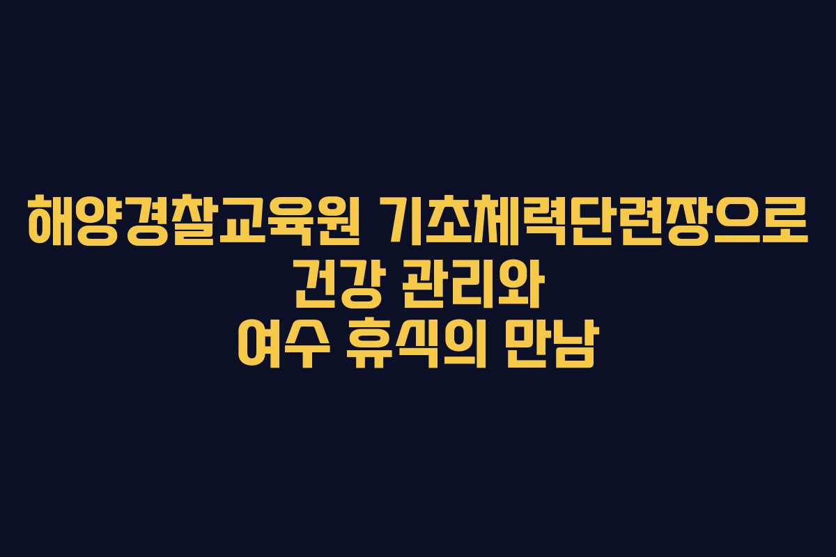 해양경찰교육원 기초체력단련장으로 건강 관리와 여수 휴식의 만남