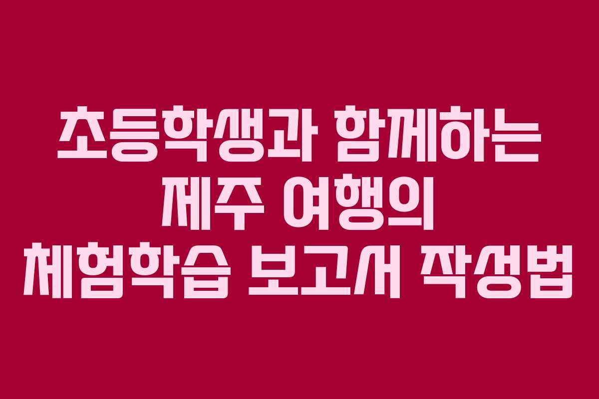 초등학생과 함께하는 제주 여행의 체험학습 보고서 작성법