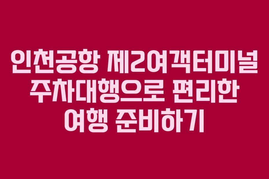 인천공항 제2여객터미널 주차대행으로 편리한 여행 준비하기