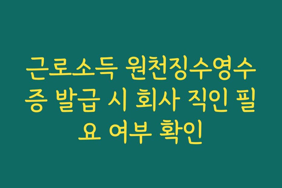 근로소득 원천징수영수증 발급 시 회사 직인 필요 여부 확인