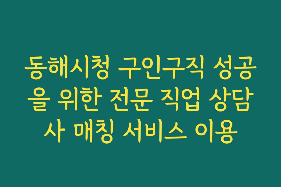 동해시청 구인구직 성공을 위한 전문 직업 상담사 매칭 서비스 이용