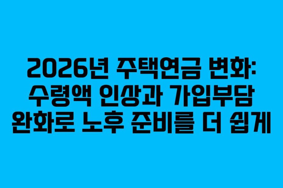 2026년 주택연금 변화: 수령액 인상과 가입부담 완화로 노후 준비를 더 쉽게