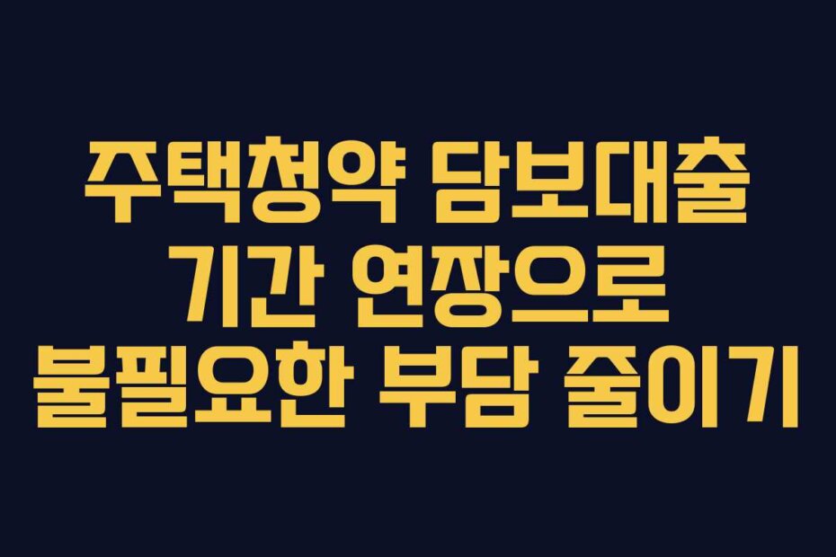 주택청약 담보대출 기간 연장으로 불필요한 부담 줄이기