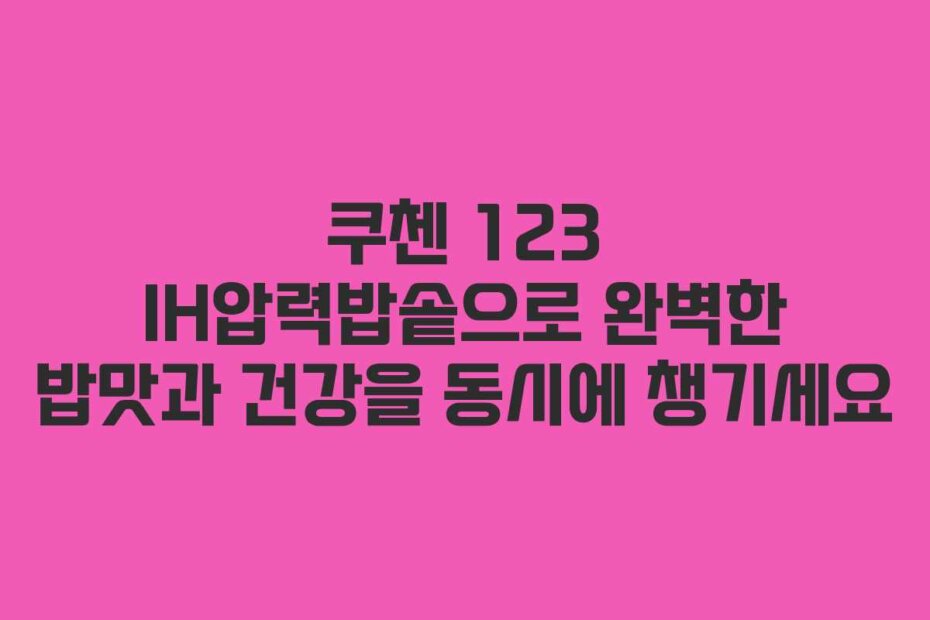 쿠첸 123 IH압력밥솥으로 완벽한 밥맛과 건강을 동시에 챙기세요
