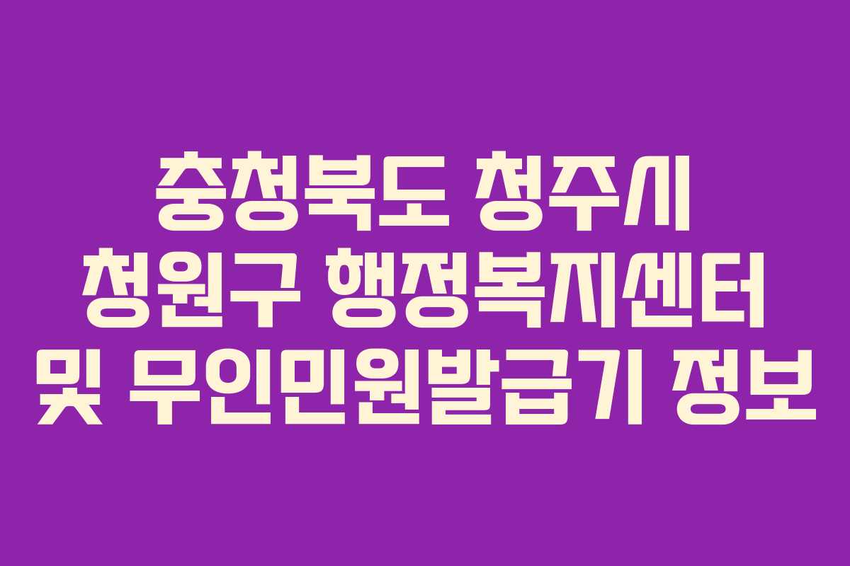 충청북도 청주시 청원구 행정복지센터 및 무인민원발급기 정보