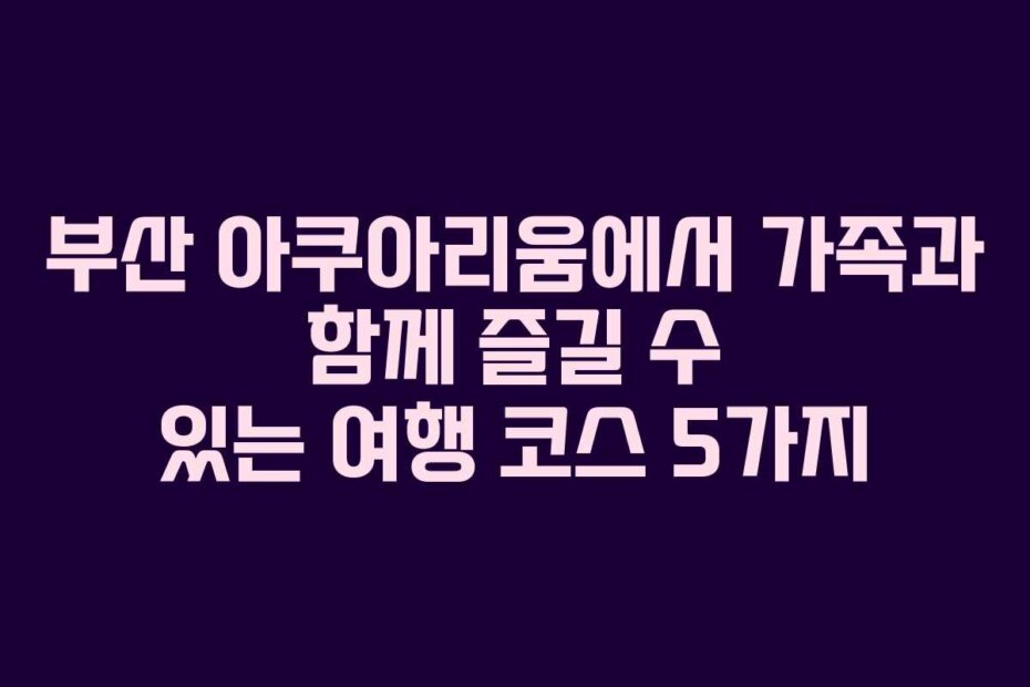 부산 아쿠아리움에서 가족과 함께 즐길 수 있는 여행 코스 5가지
