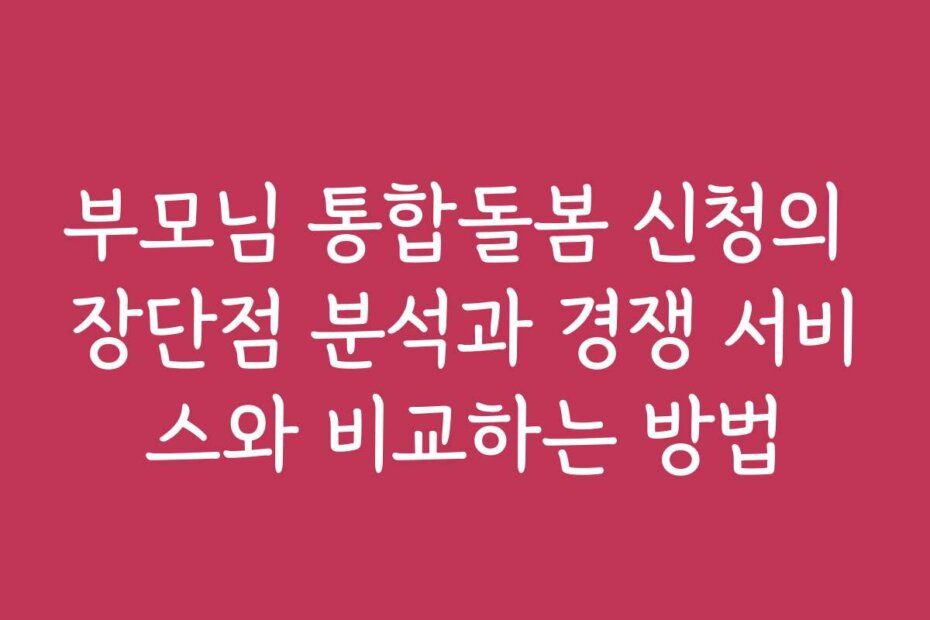 부모님 통합돌봄 신청의 장단점 분석과 경쟁 서비스와 비교하는 방법