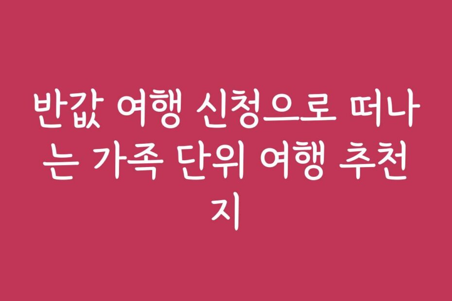 반값 여행 신청으로 떠나는 가족 단위 여행 추천지