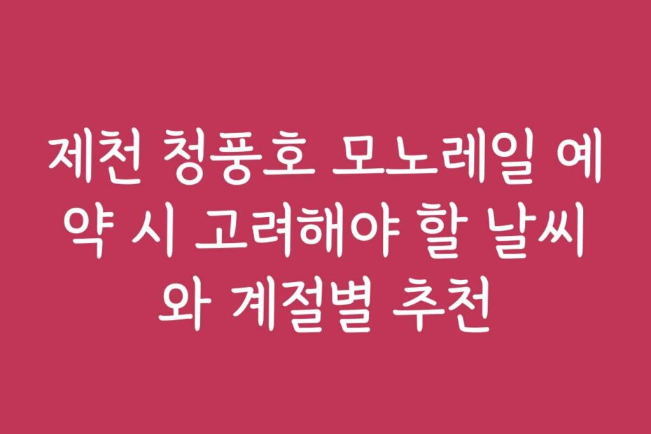 제천 청풍호 모노레일 예약 시 고려해야 할 날씨와 계절별 추천