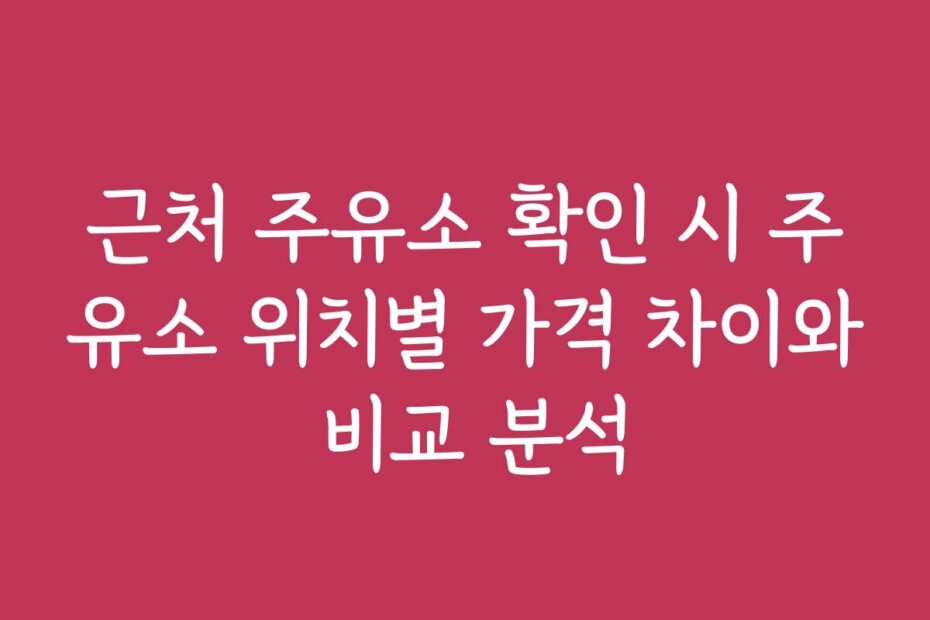 근처 주유소 확인 시 주유소 위치별 가격 차이와 비교 분석