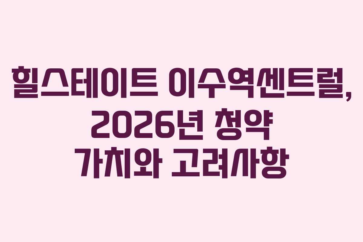 힐스테이트 이수역센트럴, 2026년 청약 가치와 고려사항
