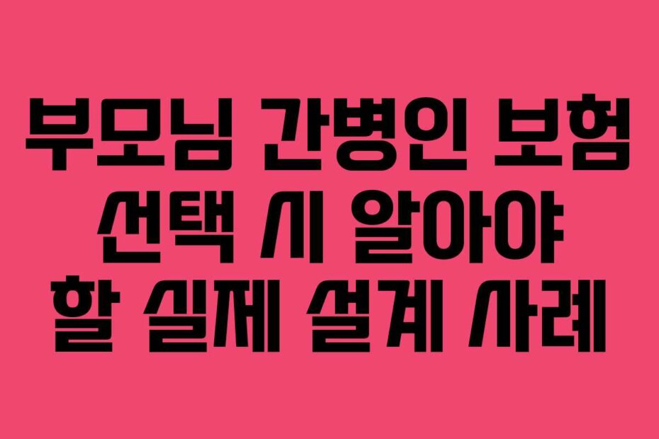 부모님 간병인 보험 선택 시 알아야 할 실제 설계 사례