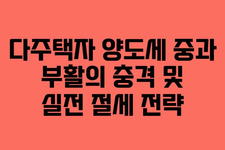 다주택자 양도세 중과 부활의 충격 및 실전 절세 전략