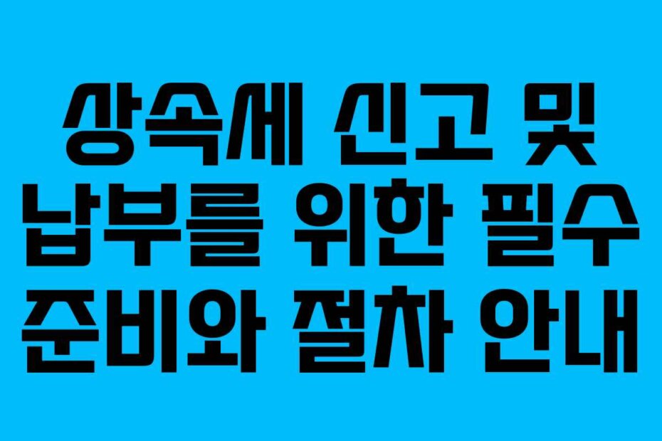 상속세 신고 및 납부를 위한 필수 준비와 절차 안내