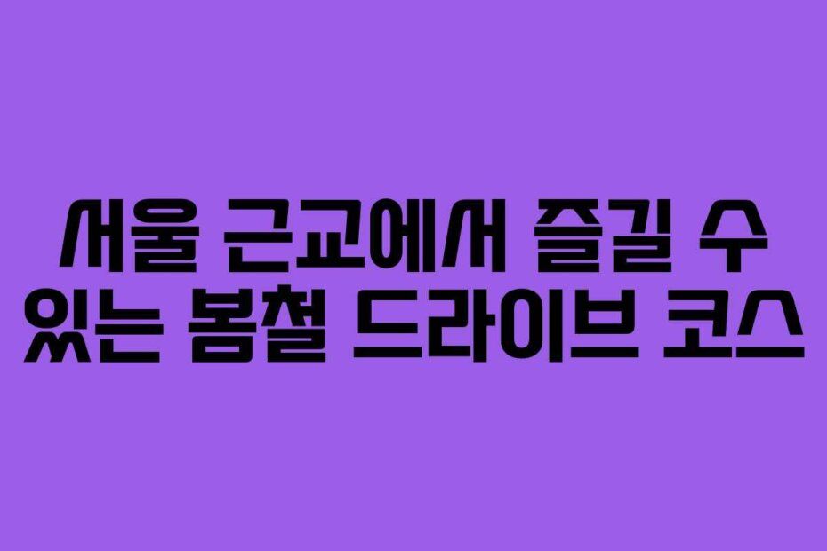 서울 근교에서 즐길 수 있는 봄철 드라이브 코스