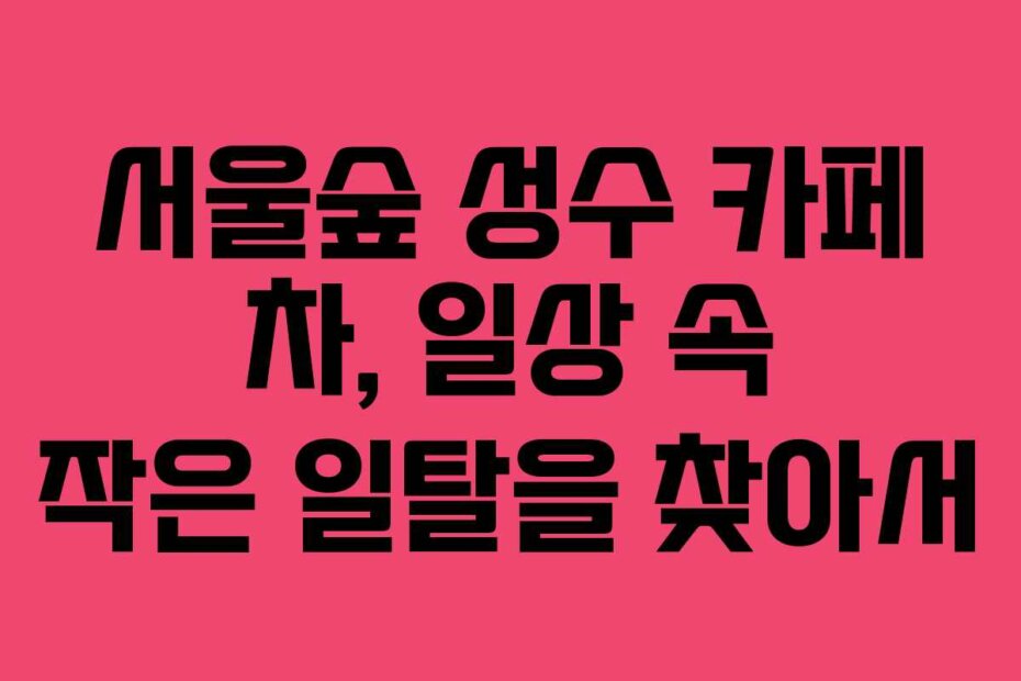 서울숲 성수 카페 차, 일상 속 작은 일탈을 찾아서
