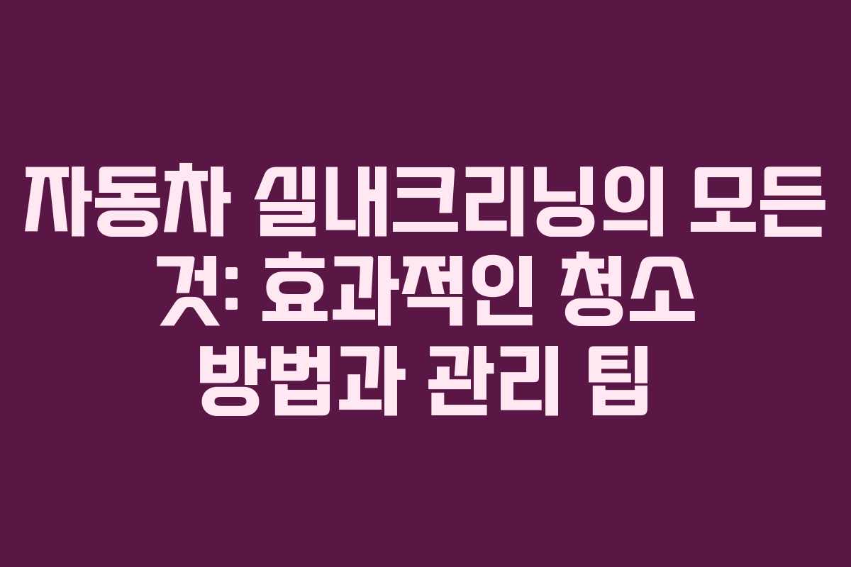 자동차 실내크리닝의 모든 것: 효과적인 청소 방법과 관리 팁