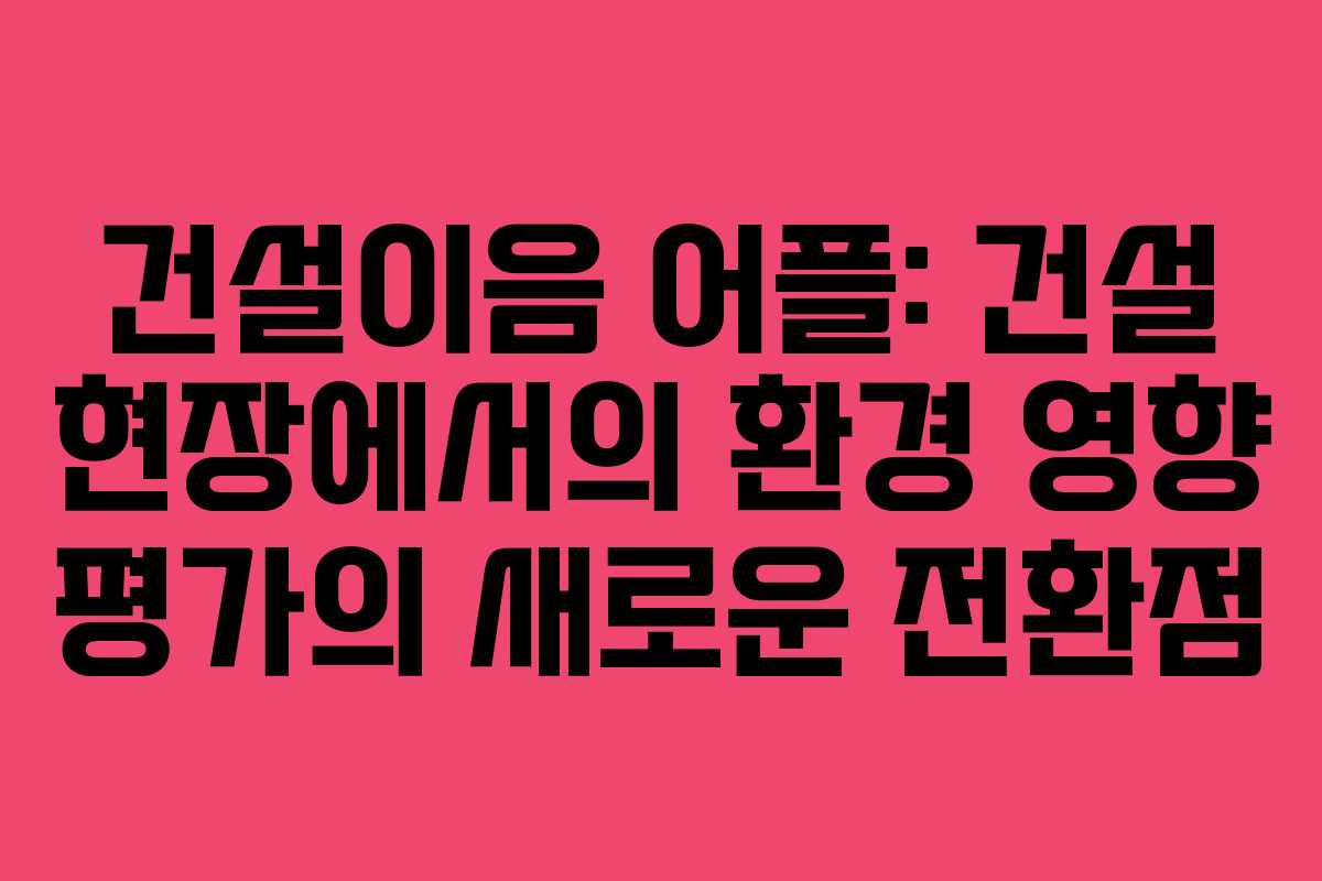건설이음 어플: 건설 현장에서의 환경 영향 평가의 새로운 전환점